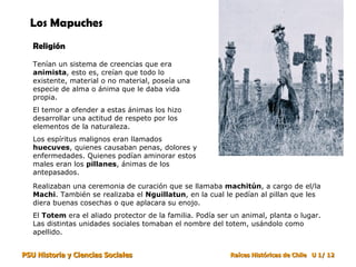 Los Mapuches Religión Tenían un sistema de creencias que era  animista , esto es, creían que todo lo existente, material o no material, poseía una especie de alma o ánima que le daba vida propia. El temor a ofender a estas ánimas los hizo desarrollar una actitud de respeto por los elementos de la naturaleza. Los espíritus malignos eran llamados  huecuves , quienes causaban penas, dolores y enfermedades. Quienes podían aminorar estos males eran los  pillanes , ánimas de los antepasados. Realizaban una ceremonia de curación que se llamaba  machitún , a cargo de el/la  Machi . También se realizaba el  Nguillatun , en la cual le pedían al pillan que les diera buenas cosechas o que aplacara su enojo.  El  Totem  era el aliado protector de la familia. Podía ser un animal, planta o lugar. Las distintas unidades sociales tomaban el nombre del totem, usándolo como apellido.  