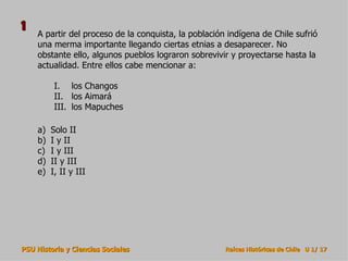 A partir del proceso de la conquista, la población indígena de Chile sufrió una merma importante llegando ciertas etnias a desaparecer. No obstante ello, algunos pueblos lograron sobrevivir y proyectarse hasta la actualidad. Entre ellos cabe mencionar a: Solo II I y II I y III II y III I, II y III los Changos los Aimará los Mapuches 1 