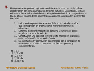 El conjunto de los pueblos originarios que habitaron la zona central del país se caracterizaron por cierta diversidad en términos culturales. Sin embargo, se hace evidente la fuerte influencia de la cultura Mapuche desde el río Aconcagua hasta la Isla de Chiloé. ¿Cuáles de las siguientes proposiciones corresponden a elementos Mapuche?: I y II I, II y III I, II y IV I, III y IV II, III y IV La forma de organización se desarrollaba a partir de clanes o lov, que se integraban en organizaciones mayores denominadas aillarehues. La familia tradicional mapuche es polígama y numerosa y posee un jefe al que se le llama lonko. Constituyeron una sociedad con una fuerte integración, expresada en la conformación de un sólido Estado. Su espiritualidad y cosmovisión está marcada por la concepción de un universo en equilibrio basado en dos fuerzas opuestas y complementarias. 5 