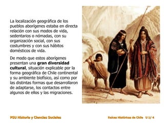 La localización geográfica de los pueblos aborígenes estaba en directa relación con sus modos de vida, sedentarios o nómadas, con su organización social, con sus costumbres y con sus hábitos domésticos de vida.  De modo que estos aborígenes presentan una  gran diversidad cultural , situación explicable por la forma geográfica de Chile continental y su ambiente biofísico, así como por las distintas formas que desarrollaron de adaptarse, los contactos entre algunos de ellos y las migraciones.  