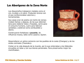 Los Aborígenes de la Zona Norte   Los Atacameños trabajaron metales como el oro, la plata y el cobre. Producían bronce con el que confeccionaban adornos y herramientas. Sus casas eran de piedra con techo de ramas; criaban llamas y alpacas, de las que obtenían lana para elaborar telas y frazadas, carne para el consumo humano, cuero para fabricar sandalias y estiércol como combustible y abono. Construyeron fortalezas o  pucarás , de influencia incaica, tales como Lasana y Quitor. Desarrollaron un activo comercio con los pueblos de la costa (Changos) y de los andes centrales (Tiwanaku). Creían en la vida después de la muerte, por lo que enterraban a los fallecidos envueltos en telas y con sus bienes personales. Para preservarlos mejor los momificaban. 