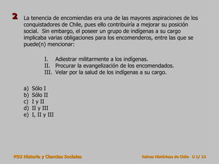 La tenencia de encomiendas era una de las mayores aspiraciones de los conquistadores de Chile, pues ello contribuiría a mejorar su posición social.  Sin embargo, el poseer un grupo de indígenas a su cargo implicaba varias obligaciones para los encomenderos, entre las que se puede(n) mencionar: Sólo I Sólo II I y II II y III I, II y III Adiestrar militarmente a los indígenas. Procurar la evangelización de los encomendados. Velar por la salud de los indígenas a su cargo. 2 