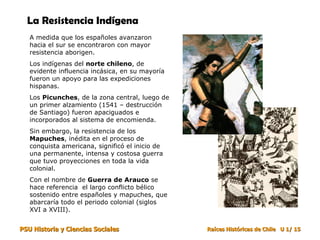La Resistencia Indígena   A medida que los españoles avanzaron hacia el sur se encontraron con mayor resistencia aborigen.  Los indígenas del  norte chileno , de evidente influencia incásica, en su mayoría fueron un apoyo para las expediciones hispanas.  Los  Picunches , de la zona central, luego de un primer alzamiento (1541 – destrucción de Santiago) fueron apaciguados e incorporados al sistema de encomienda.  Sin embargo, la resistencia de los  Mapuches , inédita en el proceso de conquista americana, significó el inicio de una permanente, intensa y costosa guerra que tuvo proyecciones en toda la vida colonial. Con el nombre de  Guerra de Arauco  se hace referencia  el largo conflicto bélico sostenido entre españoles y mapuches, que abarcaría todo el periodo colonial (siglos XVI a XVIII). 