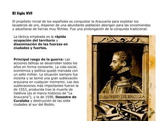 El Siglo XVI El propósito inicial de los españoles es conquistar la Araucanía para explotar los lavaderos de oro, disponer de una abundante población aborigen para las encomiendas y adueñarse de tierras muy fértiles. Fue una prolongación de la conquista tradicional. La táctica empleada es la  rápida ocupación del territorio  y  diseminación de las fuerzas en ciudades y fuertes. Principal rasgo de la guerra:  Las acciones bélicas se desarrollan todos los años en forma constante. La vida social, económica y política quedó marcada con un sello militar. La situación siempre fue incierta y se temió una gran sublevación araucana en cualquier momento. Las dos sublevaciones más importantes fueron la de 1553, producida tras la muerte de Valdivia (es el marco histórico de “La Araucana”), y la de 1598,  Desastre de Curalaba  y destrucción de las siete ciudades al sur del Biobío.  