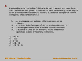 A partir del Desastre de Curalaba (1598) y hasta 1602, los mapuches desarrollaron una formidable ofensiva que les permitió destruir todas las ciudades y fuertes erigidos por los españoles dentro del territorio araucano. ¿Cuál(es) de las siguientes razones facilitó(aron) estos acontecimientos?: Sólo III I y II II y III I, II y III I, II, III y IV Los propios progresos tácticos y militares por parte de los indígenas. La debilidad de las fuerzas españolas por su dispersión territorial. El rechazo permanente de los araucanos a todo sometimiento. La ausencia en Chile, en ese momento, de una fuerza militar española de carácter profesional y permanente. 3 