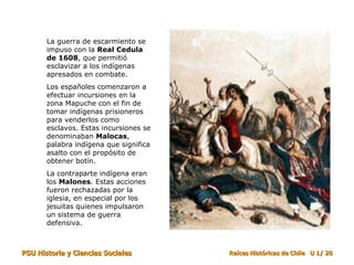 La guerra de escarmiento se impuso con la  Real Cedula de 1608 , que permitió esclavizar a los indígenas apresados en combate.  Los españoles comenzaron a efectuar incursiones en la zona Mapuche con el fin de tomar indígenas prisioneros para venderlos como esclavos. Estas incursiones se denominaban  Malocas , palabra indígena que significa asalto con el propósito de obtener botín.  La contraparte indígena eran los  Malones . Estas acciones fueron rechazadas por la iglesia, en especial por los jesuitas quienes impulsaron un sistema de guerra defensiva. 