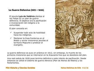La Guerra Defensiva (1612 – 1626) El jesuita  Luis de Valdivia  plantea al rey Felipe III un plan de guerra defensiva. El objetivo era la pacificación e incorporación del indígena a la comunidad. El plan consistía en: Suspender todo acto de hostilidad hacia los indígenas.  Mantener la línea fronteriza en el Biobío y enviar misioneros jesuitas al territorio Mapuche a predicar el evangelio.  La guerra defensiva se puso en práctica en 1612, sin embargo, la muerte de los primeros misioneros que se internaron en la Araucanía hizo que se desistiera del plan.  Una real cedula de 1626 puso termino definitivo a este intento de pacificación. Desde entonces se utilizó el sistema de guerra ofensiva (Plan de Alonso de Ribera) y los Parlamentos. 