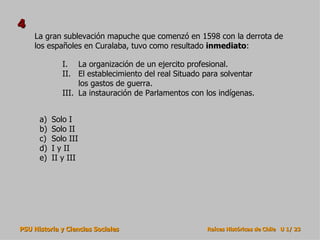 La gran sublevación mapuche que comenzó en 1598 con la derrota de los españoles en Curalaba, tuvo como resultado  inmediato : Solo I Solo II Solo III I y II II y III 4 La organización de un ejercito profesional. El establecimiento del real Situado para solventar los gastos de guerra. La instauración de Parlamentos con los indígenas. 