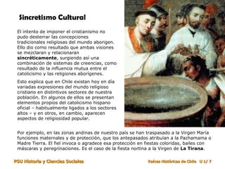 Sincretismo Cultural El intento de imponer el cristianismo no pudo desterrar las concepciones tradicionales religiosas del mundo aborigen. Ello dio como resultado que ambas visiones se mezclaran y relacionaran  sincréticamente , surgiendo así una combinación de sistemas de creencias, como resultado de la influencia mutua entre el catolicismo y las religiones aborígenes. Esto explica que en Chile existan hoy en día variadas expresiones del mundo religioso cristiano en distintivos sectores de nuestra población. En algunos de ellos se presentan elementos propios del catolicismo hispano oficial – habitualmente ligados a los sectores altos – y en otros, en cambio, aparecen aspectos de religiosidad popular.  Por ejemplo, en las zonas andinas de nuestro país se han traspasado a la Virgen María funciones maternales y de protección, que los antepasados atribuían a la Pachamama o Madre Tierra. El fiel invoca o agradece esa protección en fiestas coloridas, bailes con máscaras y peregrinaciones. Es el caso de la fiesta nortina a la Virgen de  La Tirana . 