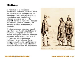 Mestizaje El mestizaje es el proceso de interrelación forzado o voluntario entre dos o más culturas. Este proceso se produjo en Chile casi exclusivamente entre indígenas y españoles. Su principal escenario fue el  valle central , por ser la región más poblada del territorio y la que presentó una resistencia menor a la Conquista española. El primer grupo de mestizos, los del siglo XVI – que fueron resultado de la voluntaria u obligada relación de madres aborígenes con conquistadores españoles – crecieron por lo general vinculados a sus progenitoras indígenas y a sus culturas. Salvo excepciones, el  padre español estuvo ausente. Muy pocas veces esta unión derivó en la institución del matrimonio. 