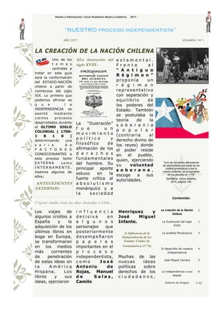 e s t a m e n t a l .
F r e n t e a l
“ A n t i g u o
R é g i m e n ”
proponía un
r é g i m e n
representativo
con separación y
equilibrio de
los poderes del
Estado. También
se postulaba la
teoría de la
s o b e r a n í a
p o p u l a r
(contraria al
derecho divino de
los reyes) donde
el poder reside
en el pueblo,
quien, ejerciendo
su voluntad
s o b e r a n a ,
escoge a sus
autoridades.
Uno de los
t e m a s
centrales a
tratar en esta guía
será la conformación
del ESTADO-NACIÓN
chileno a partir de
comienzos del siglo
XIX. Lo primero que
podemos afirmar es
q u e l a
INDEPENDENCIA se
asentó mediante
ciertos procesos
desarrollados durante
el ÚLTIMO SIGLO
COLONIAL ( 1700-
1 8 1 0 )
determinando una
s e r i e d e
F A C T O R E S
CONDICIONANTES a
este proceso tanto
E X T E R N A c o m o
I N T E R N A M E N T E .
Veamos algunos de
ellos;
ANTECEDENTES
EXTERNOS.-
1)La ilustración del
siglo XVIII.-
La “Ilustración”
f u e u n
m o v i m i e n t o
p o l í t i c o y
filosófico de
afirmación de los
d e r e c h o s
fundamentales
del hombre. Su
principal aporte
estuvo en la
fuerte crítica al
a b s o l u t i s m o
monárquico y a
l a s o c i e d a d
LA CREACIÓN DE LA NACIÓN CHILENA
Contenido:
La creación de la Nación
Chilena
1
La Ilustración del siglo
XVIII
1
La acefalía Monárquica 3
El desarrollo de nuestra
Independencia
4
José Miguel Carrera 5
La independencia y sus
etapas
6
Gobierno de Ohiggins 7-12
Diseño e Información; César Humberto Abarca Gutiérrez, 2017.-
“NUESTRO proceso independentista”
AÑO 2017 VOLUMEN 1, Nº 1
Viajeros criollos traen las ideas ilustradas a Chile.-
Los viajes de
algunos criollos a
España y la
adquisición de los
últimos libros en
boga en Europa,
se transformaron
en los medios
más corrientes
de penetración
de estas ideas en
l a A m é r i c a
Hispana. Los
libros y sus
ideas, ejercieron
i n f l u e n c i a
d e c i s i v a e n
a l g u n o s
personajes que
posteriormente
desempeñaron
p a p e l e s
importantes en el
p r o c e s o
independentista,
c o m o J o s é
Antonio de
Rojas, Manuel
d e S a l a s ,
Camilo
Henríquez y
José Miguel
Infante.
2) Influencia de la
Independencia de los
Estados Unidos de
Norteamérica (1776)
Muchas de las
nuevas ideas
políticas sobre
derechos de los
c i u d a d a n o s ,
“Uno de los hecho marcadores
de descontento por parte de los
criollos americanos y por lo
mismo chilenos, es la expulsión
de los jesuitas en 1776”
Santillana, varios autores,
2016, página 128.
 