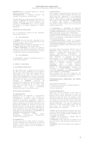 RESUMEN PSU LENGUAJE
Recopilación de Contenidos por Andrés Pinto Sánchez
3
EXPRESIVOS: el hablante expresa un estado
afectivo, emocional o físico.
DECLARATIVOS: el hablante modifica una
realidad. Se adjudica a una autoridad.
También están las modalizaciones discursivas, las
cuales son HECHOS (se presenta algo tal como
sucede, predomina la función referencial del
lenguaje) y OPINIONES (es lo que uno piensa
en relación a un hecho, predomina la función
expresiva).
TÉCNICAS DE DISCUSIÓN
En la conversación humana se dan diferentes
técnicas de discusión:
A) Con audiencia:
• DEBATE: tipo de discusión, regulada por un
moderador, en la cual se contraponen dos o más
opiniones expertas de un tema.
• PANEL: grupo de expertos dialogando con la
audiencia acerca de un tema determinado.
• MESA REDONDA: un grupo de expertos
expone un tema desde distintos puntos de vista,
sin diálogo entre ellos. Un coordinador, al final de
la exposición, resume las ideas principales.
B) Sin audiencia:
• COLOQUIO: discusión espontánea entre un
grupo de participantes.
II. TEXTO Y DISCURSO:
1) LOS TEXTOS ESCRITOS:
Un texto escrito, por lo general, es un conjunto
de ideas que giran alrededor de una temática
determinada. Estas ideas están desarrolladas y
organizadas en el texto de acuerdo a una
determinada coherencia (la cual es un fenómeno
mental que manifiesta en la unidad significativa
que transmite el texto, a nivel de la recepción del
mensaje) y cohesión (conjunto de
procedimientos lingüísticos formales que permiten
encadenar los segmentos de un texto). Todo
texto tiene una idea central, a la cual están
subordinadas las ideas secundarias
(ejemplificaciones e información puntual).
TIPOLOGÍA: MODALIDAD
A) DESCRIPTIVO:
Representación de caracteres y circunstancias
ordenadas en el espacio. Su finalidad es,
principalmente, describir objetos, animales,
ambientes y personas. Representa, muestra y
orienta. Carece de un encadenamiento lógico, los
datos se presentan en un modo acumulativo. Las
descripciones pueden ser objetivas (el autor se
abstiene de emitir juicios de valor, predomina la
función referencial del lenguaje) o subjetivas (el
autor describe su visión del objeto en cuestión,
predomina la función poética). Al describir no
consideramos el paso del tiempo.
Ejemplos: inventarios, índices, guías,
bibliografías, nomenclaturas, descripciones
literarias, diccionarios, etc.
B) NARRATIVO:
Se centra en narrar o referir hechos, acciones o
sucesos. Adquiere gran importancia la sucesión
temporal. A este tipo de texto pertenecen las
cartas, cuentos, novelas, noticias, biografías y
relatos históricos.
C) EXPOSTIVO:
Tiene carácter fundamentalmente explicativo de
tipo referencial, donde el lenguaje funciona como
medio para dar respuestas a tres preguntas
básicas: saber el qué, el cómo y el por qué de
algo. El texto expositivo puede ser divulgativo
(va dirigido a toda la población) o especializado
(el receptor debe manejar un determinado
conocimiento sobre el tema). Hay cinco tipos de
modelos expositivos:
• Comparación o contraste: se presentan
analogías y diferencias entre dos seres u objetos.
• Causa-consecuencia: el texto presenta ciertas
ideas como causa, y otras como consecuencia.
• Enumeración descriptiva: la información se
presenta a modo de enumeración de elementos
con el fin de describir o caracterizar el asunto del
cual se está hablando.
• Problema-solución: cuando se plantean
problemas y soluciones de un tema determinado.
• Secuencia temporal: se expone una serie de
ideas ordenadas según tiempo (recetas de cocina,
por ejemplo).
Las formas básicas del discurso expositivo son la
definición (hace referencia a los objetos,
palabras o conceptos para identificarlos en sus
rasgos constitutivos esenciales); la
caracterización (tipo especial de definición que
hace referencia a personas o figuras
personificadas) y el comentario (opinión del
autor respecto de un hecho), descripción, que
puede ser connotativa o denotativa, y puede
referirse a objetos, animales, ambientes
(pictórica, sujeto y objeto estáticos,
topográfica, sujeto en movimiento y ambiente
estático, o cinematográfica, ambiente en
movimiento y sujeto estático) o personas
(sicológica, etopéyica, física prosopográfica, o
ambas, retrato) y la narración.
Para conseguir que un texto expositivo sea
comprendido por el receptor, es necesario que la
información esté adaptada al auditorio.
CARACTERÍSTICAS GENERALES DEL TEXTO
EXPOSTIVO:
• Enumeración de detalles
• Es objetivo en cuanto a su claridad y precisión
• Omite juicios de valor
• Función referencial
D) ARGUMENTATIVO:
Texto que trata de convencer a otros sobre la
opinión que se tiene acerca de un tema en
particular. Esto implica que haya un emisor que
sostiene un punto de vista, y un receptor al que
se trata de convencer. Ambos se hallan dentro de
un contexto, el cual hará que ciertos temas sean
más relevantes que otros. Se suele utilizar un
lenguaje elaborado, y las ideas se organizan de
acuerdo a un plan intencionado a partir de una
tesis inicial. La estructura interna de la
argumentación es la siguiente:
• Tesis: opinión sostenida por alguien y que sirve
de punto de partida para la argumentación. Esta
afirmación no es necesariamente verdadera, por
lo que debe sustentarse.
• Bases: los argumentos o apoyos que se
entregan a favor de una tesis.
• Garantías: vínculo que une las bases con la
tesis (se dice por qué esa base es pertinente con
esa tesis).
• Respaldo: información general que respalda la
garantía
 