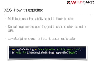 XSS: How it’s exploited
• Malicious user has ability to add attack to site
• Social engineering gets logged in user to click exploited
URL
• JavaScript renders html that it assumes is safe
 