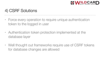 4) CSRF Solutions
• Force every operation to require unique authentication
token to the logged in user
• Authentication token protection implemented at the
database layer
• Well thought out frameworks require use of CSRF tokens
for database changes are allowed
 