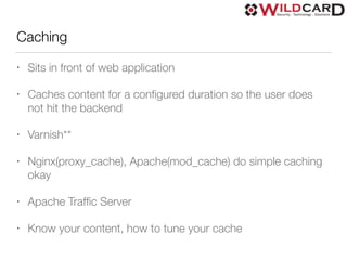 Caching
• Sits in front of web application
• Caches content for a conﬁgured duration so the user does
not hit the backend
• Varnish**
• Nginx(proxy_cache), Apache(mod_cache) do simple caching
okay
• Apache Trafﬁc Server
• Know your content, how to tune your cache
 