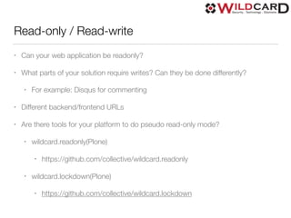 Read-only / Read-write
• Can your web application be readonly?
• What parts of your solution require writes? Can they be done differently?
• For example: Disqus for commenting
• Different backend/frontend URLs
• Are there tools for your platform to do pseudo read-only mode?
• wildcard.readonly(Plone)
• https://github.com/collective/wildcard.readonly
• wildcard.lockdown(Plone)
• https://github.com/collective/wildcard.lockdown
 