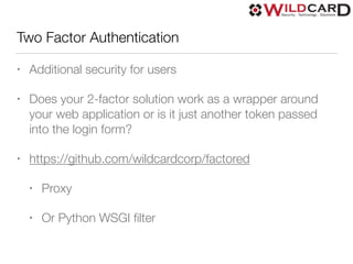 Two Factor Authentication
• Additional security for users
• Does your 2-factor solution work as a wrapper around
your web application or is it just another token passed
into the login form?
• https://github.com/wildcardcorp/factored
• Proxy
• Or Python WSGI ﬁlter
 