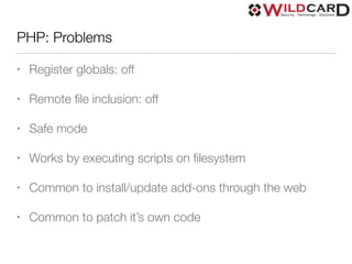 PHP: Problems
• Register globals: off
• Remote ﬁle inclusion: off
• Safe mode
• Works by executing scripts on ﬁlesystem
• Common to install/update add-ons through the web
• Common to patch it’s own code
 
