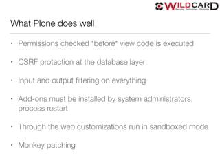 What Plone does well
• Permissions checked *before* view code is executed
• CSRF protection at the database layer
• Input and output ﬁltering on everything
• Add-ons must be installed by system administrators,
process restart
• Through the web customizations run in sandboxed mode
• Monkey patching
 