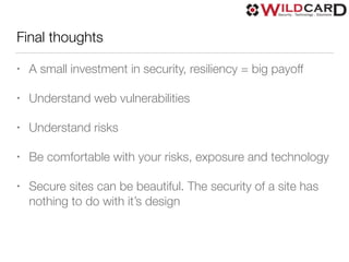 Final thoughts
• A small investment in security, resiliency = big payoff
• Understand web vulnerabilities
• Understand risks
• Be comfortable with your risks, exposure and technology
• Secure sites can be beautiful. The security of a site has
nothing to do with it’s design
 