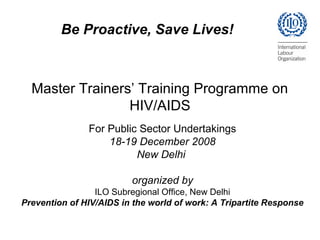 Master Trainers’ Training Programme on
HIV/AIDS
For Public Sector Undertakings
18-19 December 2008
New Delhi
organized by
ILO Subregional Office, New Delhi
Prevention of HIV/AIDS in the world of work: A Tripartite Response
Be Proactive, Save Lives!
 