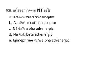 108. เหงื่อออกเกิดจาก NT อะไร
a. Achจับกับ muscarinic receptor
b. Achจับกับ nicotinic receptor
c. NE จับกับ alpha adrenergic
d. Ne จับกับ beta adrenergic
e. Epinephrine จับกับ alpha adrenergic
 