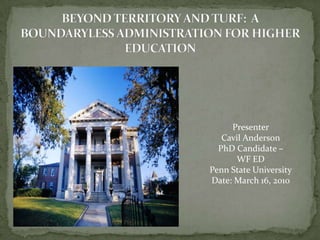 BEYOND TERRITORY AND TURF:  A BOUNDARYLESS ADMINISTRATION FOR HIGHER EDUCATION Presenter Cavil Anderson PhD Candidate –  WF ED Penn State University Date: March 16, 2010 