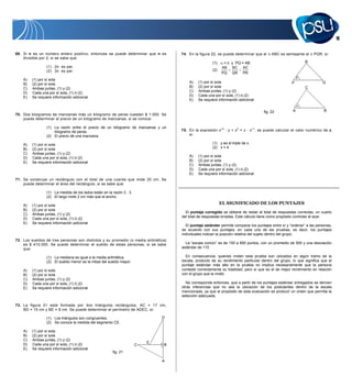 11


69. Si n es un número entero positivo, entonces se puede determinar que n es        74. En la figura 22, se puede determinar que el            ABC es semejante al     PQR, si:
    divisible por 2, si se sabe que:
                                                                                                       (1)    =    y PQ = AB                                      R
                 (1) 2n es par.                                                                              AB    BC AC
                 (2) 3n es par.                                                                        (2)
                                                                                                             PQ    QR PR
    A)   (1) por sí sola
    B)   (2) por sí sola                                                                A)    (1) por sí sola                                             P                 Q
    C)   Ambas juntas, (1) y (2)                                                        B)    (2) por sí sola                                                     C
                                                                                        C)    Ambas juntas, (1) y (2)
    D)   Cada una por sí sola, (1) ó (2)
    E)   Se requiere información adicional                                              D)    Cada una por sí sola, (1) ó (2)
                                                                                        E)    Se requiere información adicional


                                                                                                                                          fig. 22          A                 B
70. Dos kilogramos de manzanas más un kilogramo de peras cuestan $ 1.000. Se
    puede determinar el precio de un kilogramo de manzanas, si se conoce:

                 (1) La razón entre el precio de un kilogramo de manzanas y un
                     kilogramo de peras.                                            75. En la expresión x–2       y + x0 = z      x–1 , se puede calcular el valor numérico de z ,
                 (2) El precio de una manzana.                                          si:

    A)   (1) por sí sola                                                                               (1) y es el triple de x.
    B)   (2) por sí sola                                                                               (2) x = 4
    C)   Ambas juntas, (1) y (2)
    D)   Cada una por sí sola, (1) ó (2)                                                A)    (1) por sí sola
    E)   Se requiere información adicional                                              B)    (2) por sí sola
                                                                                        C)    Ambas juntas, (1) y (2)
                                                                                        D)    Cada una por sí sola, (1) ó (2)
                                                                                        E)    Se requiere información adicional
71. Se construye un rectángulo con el total de una cuerda que mide 20 cm. Se
    puede determinar el área del rectángulo, si se sabe que:

                 (1) La medida de los lados están en la razón 2 : 3.
                 (2) El largo mide 2 cm más que el ancho.                                                                   CLAVES

    A)   (1) por sí sola                                                                   ÍTEM CLAVE       EL SIGNIFICADO DE LOS PUNTAJES CLAVE
                                                                                                                           ÍTEM CLAVE                     ÍTEM
    B)   (2) por sí sola                                                                      1        C                     26         C                   51       E
                                                                                      El puntaje corregido se obtiene de restar alA
                                                                                              2        E                     27          total de respuestas correctas, un cuarto
                                                                                                                                                            52       A
    C)   Ambas juntas, (1) y (2)
                                                                                    del total de respuestas erradas. Este cálculo tiene como propósito controlar el azar.
                                                                                              3        A                     28         C                   53       B
    D)   Cada una por sí sola, (1) ó (2)
    E)   Se requiere información adicional                                                    4        D                     29         A                   54       E
                                                                                      El puntaje estándar permite comparar los puntajes entre sí y “ordenar” a las personas,
                                                                                              5        B                     30         B                   55       B
                                                                                    de acuerdo con sus puntajes, en cada una A las pruebas, es decir, los puntajes
                                                                                              6        C                     31         de                  56       D
                                                                                    individuales indican la posición relativa del sujeto dentro del grupo. 57
                                                                                              7        E                     32         D                            E
72. Los sueldos de tres personas son distintos y su promedio (o media aritmética)             8        D                     33         C                   58       C
    es $ 410.000. Se puede determinar el sueldo de estas personas, si se sabe                 9        A
                                                                                      La “escala común” es de 150 a 850 puntos, con un promedio de 59 y unaD
                                                                                                                             34         A                   500        desviación
    que:                                                                            estándar de 110. E
                                                                                             10                              35         C                   60       E
                                                                                             11        B                     36         A                   61       E
                 (1) La mediana es igual a la media aritmética.                              12        A
                                                                                      En consecuencia, quienes rinden 37 prueba son ubicados en algún tramo de la
                                                                                                                             esta       E                   62       D
                 (2) El sueldo menor es la mitad del sueldo mayor.                  escala, 13         E                     38         B                   63       C
                                                                                             producto de su rendimiento particular dentro del grupo, lo que significa que el
                                                                                    puntaje 14estándar B
                                                                                                       más alto en la prueba no implica necesariamente que E persona
                                                                                                                             39         C                   64        la
    A)   (1) por sí sola                                                                     15        D
                                                                                    contestó correctamente su totalidad, pero sí que es el de mejor rendimiento B relación
                                                                                                                             40         B                   65        en
    B)   (2) por sí sola                                                                     16        C
                                                                                    con el grupo que la rindió.              41         D                   66       C
                                                                                             17        A                     42         A                   67       A
    C)   Ambas juntas, (1) y (2)
    D)   Cada una por sí sola, (1) ó (2)                                              No corresponde B
                                                                                             18         entonces, que a partir de los C
                                                                                                                             43                             68       E
                                                                                                                                        puntajes estándar entregados se deriven
    E)   Se requiere información adicional                                          otras inferencias E
                                                                                             19        que no sea la ubicación de los postulantes 69
                                                                                                                             44         E                            B
                                                                                                                                                            dentro de la escala
                                                                                             20        C
                                                                                    mencionada, ya que el propósito de esta evaluación es producir un70
                                                                                                                             45         A                            A
                                                                                                                                                             orden que permita la
                                                                                             21
                                                                                    selección adecuada.D                     46         B                   71       D
                                                                                             22        B                     47         D                   72       C
                                                                                             23        A                     48         E                   73       D
73. La figura 21 está formada por dos triángulos rectángulos, AC = 17 cm,
                                                                                             24        C                     49         D                   74       B
    BD = 15 cm y BE = 8 cm. Se puede determinar el perímetro de ADEC, si:
                                                                                             25        B                     50         B                   75       C
                 (1) Los triángulos son congruentes.                           D                TABLA DE REFERENCIA DE TRANSFORMACIÓN DE
                 (2) Se conoce la medida del segmento CE.                                          PUNTAJE DE LA PRUEBA DE MATEMÁTICA
    A)   (1) por sí sola
    B)   (2) por sí sola                                                              Es importante destacar que a partir del Puntaje Corregido (PC) que se obtenga en el
    C)   Ambas juntas, (1) y (2)                                                    desarrollo de esta prueba no se puede anticipar el Puntaje Estándar (PS) que obtendrá
    D)   Cada una por sí sola, (1) ó (2)                                   E
                                                                       C       B    en este proceso de admisión, por cuanto dependerá del comportamiento del grupo que
    E)   Se requiere información adicional                                          rendirá la prueba.
                                                        fig. 21
                                                                                      A continuación, se presenta un ejemplo del cálculo de Puntaje Corregido y la Tabla de
                                                                               A    referencia de transformación del Puntaje Corregido al Puntaje Estándar utilizada para
                                                                                    esta prueba.



                                                                                      EJEMPLO:
 
