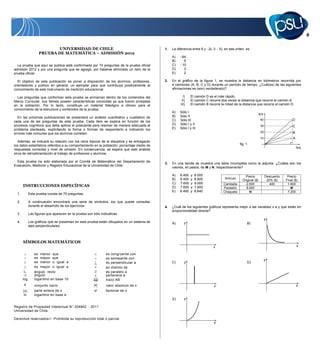 UNIVERSIDAD DE CHILE                                               1.   La diferencia entre 6 y 2( 3    5), en ese orden, es
                   PRUEBA DE MATEMÁTICA – ADMISIÓN 2012
                                                                                                  A)    64
                                                                                                  B)     5
  La prueba que aquí se publica está conformada por 74 preguntas de la prueba oficial             C)    10
admisión 2012 y por una pregunta que se agregó, por haberse eliminado un ítem de la               D)     0
prueba oficial.                                                                                   E)     2

   El objetivo de esta publicación es poner a disposición de los alumnos, profesores,        2.   En el gráfico de la figura 1, se muestra la distancia en kilómetros recorrida por
orientadores y público en general, un ejemplar para que contribuya positivamente al               4 camiones (A, B, C y D) durante un período de tiempo. ¿Cuál(es) de las siguientes
conocimiento de este instrumento de medición educacional.                                         afirmaciones es (son) verdadera(s)?

  Las preguntas que conforman esta prueba se enmarcan dentro de los contenidos del                       I)    El camión D es el más rápido.
Marco Curricular, sus ítemes poseen características conocidas ya que fueron probadas                    II)    El camión C recorre dos veces la distancia que recorre el camión A.
en la población. Por lo tanto, constituye un material fidedigno e idóneo para el                       III)    El camión B recorre la mitad de la distancia que recorre el camión D.
conocimiento de la estructura y contenidos de la prueba.
                                                                                                  A)   Sólo I
                                                                                                                                                                 km
  En las próximas publicaciones se presentará un análisis cuantitativo y cualitativo de           B)   Sólo II
cada una de las preguntas de esta prueba. Cada ítem se explica en función de los                  C)   Sólo III                                                  40                    D
procesos cognitivos que debe aplicar el postulante para resolver de manera adecuada el            D)   Sólo I y II                                               30                    C
problema planteado, explicitando la forma o formas de responderlo e indicando los                 E)   Sólo I y III
errores más comunes que los alumnos cometen.                                                                                                                     20                    B
                                                                                                                                                                 10                    A
   Además, se indicará su relación con los otros tópicos de la disciplina y se entregarán
los datos estadísticos referidos a su comportamiento en la población: porcentaje medio de                                                       fig. 1
                                                                                                                                                                                           hrs
respuestas correctas y nivel de omisión. En consecuencia, se espera que este análisis
sirva de retroalimentación al trabajo de profesores y alumnos.

  Esta prueba ha sido elaborada por el Comité de Matemática del Departamento de
                                                                                             3.   En una tienda se muestra una tabla incompleta como la adjunta. ¿Cuáles son los
Evaluación, Medición y Registro Educacional de la Universidad de Chile.
                                                                                                  valores, en pesos, de M y N, respectivamente?

                                                                                                  A)   6.400   y   9.000                            Precio            Descuento    Precio
                                                                                                  B)   6.400   y   8.800             Artículo
                                                                                                                                                  Original ($)         20% ($)    Final ($)
                                                                                                  C)   7.600   y   9.000            Camiseta        2.000                400       1.600
       INSTRUCCIONES ESPECÍFICAS                                                                  D)   7.600   y   7.600            Pantalón        8.000                            M
                                                                                                  E)   6.400   y   8.640            Chaqueta           N                           7.200
  1.         Esta prueba consta de 75 preguntas.

  2.         A continuación encontrará una serie de símbolos, los que puede consultar
             durante el desarrollo de los ejercicios.                                        4.   ¿Cuál de los siguientes gráficos representa mejor a las variables x e y que están en
                                                                                                  proporcionalidad directa?
  3.         Las figuras que aparecen en la prueba son sólo indicativas.
                                                                                                                                                                      y
  4.         Los gráficos que se presentan en esta prueba están dibujados en un sistema de        A)      y                                          B)
             ejes perpendiculares.



       SÍMBOLOS MATEMÁTICOS
                                                                                                                              x                                                            x

                es menor que                                    es congruente con
                es mayor que                                    es semejante con                                                                                      y
                es menor o igual a                              es perpendicular a                C)      y                                          D)
                es mayor o igual a                              es distinto de
                ángulo recto                            //      es paralelo a
                ángulo                                          pertenece a
       log      logaritmo en base 10                    AB      trazo AB
                conjunto vacío                           x      valor absoluto de x                                           x                                                            x
        x       parte entera de x                       x!      factorial de x
       ln       logaritmo en base e
                                                                                                  E)      y

Registro de Propiedad Intelectual N 204842            2011
Universidad de Chile.

Derechos reservados . Prohibida su reproducción total o parcial.
                                                                                                                              x
 