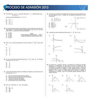 27. En el sistema 3x my = 9 , ¿qué valor debe tener m y n, respectivamente, para                  33. En la figura 4 se muestran dos parábolas de tal manera que una es la simétrica de la
                      nx + 4y = 11                                                                        otra con respecto al eje x. ¿Cuál(es) de las siguientes afirmaciones es (son)
                                                                                                          verdadera(s)?
        que la solución del sistema sea x = 1 e y = 3?                                                                                                                       y
                                                                                                                  I)       p+c=0                                                       g(x) = ax 2 + bx + c
        A)     4   y 1                                                                                           II)       m0 y a0
        B)     4   y 1                                                                                          III)       g( 1) = f( 1)
        C)     4   y 1
        D)     4   y 1                                                                                    A)    Sólo III
        E)     2   y 23                                                                                   B)    Sólo I y II                                                            x
                                                                                                          C)    Sólo I y III
                                                                                                          D)    Sólo II y III                        fig. 4
                                                                                                          E)    I, II y III
    28. En un estacionamiento público de automóviles se tiene la tarifa que se muestra en la
                                                                                                                                                                                       f(x) = mx 2 + tx + p
        tabla adjunta. Si un conductor ingresa al estacionamiento a las 10:15 hrs. y se retira
        a las 18:00 hrs., ¿cuánto es el monto que debe pagar?
                                                                                                      34. La gráfica que mejor representa a la función g(x) = 2            x , con x       0, es
        A)    $ 2.000
        B)    $ 1.800                                                TARIFA
                                                 Primera media hora o fracción de ella:     $ 400
        C)    $ 3.400                                                                                     A)           y                                          B)
                                                 Luego, cada media hora o fracción de ella: $ 200
        D)    $ 3.600                                                                                                                                                        y
        E)    $ 3.200
                                                                                                                       2
                                                                                                                                                                                   2
                                                                                                                                            x                                                              x
                                                                      x 2
    29. Sea ( 2, 8) un punto que pertenece a la recta de ecuación y =     . El valor de m
                                                                       m
        es
                                                                                                          C)           y                                          D)
                1                                                                                                                                                                                  y
        A)
                2                                                                                                      2
        B)      3
        C)      0                                                                                                                           x                                                          2
                1
        D)                                                                                                                                                                                                 x
                2
                                                                                                           E)
        E)      3
                                                                                                                                y


    30. Si f y g son dos funciones reales tales que f(p) = p2 + 3p y g(p) = 3p         p2, entonces
        el valor de f( 3) + g( 1) es
                                                                                                                                        2        x
        A)      2
        B)      4
        C)      8                                                                                     35. Por primera vez, y durante 5 minutos, a un enfermo se le inyecta en el torrente
        D)     17                                                                                         sanguíneo un medicamento. En ese lapso de tiempo la cantidad de este
        E)     20                                                                                         medicamento en la sangre del paciente aumenta en forma lineal. Al finalizar los
                                                                                                          5 minutos se suspende la inyección y dicha cantidad empieza a decrecer
                                                                                                          exponencialmente. Si y es la cantidad de este medicamento en la sangre del
                                                                                                          paciente y t es el tiempo en minutos desde que se comenzó a inyectar el
    31. ¿Cuál de las siguientes opciones es verdadera con respecto al conjunto solución de                medicamento en la sangre, ¿cuál de los siguientes gráficos representa mejor la
                                                                                                          situación descrita?
        la ecuación 3 x 2 1 ?

                                                                                                                 y                                      y                                  y
        A)    Tiene dos soluciones reales positivas y distintas.                                          A)                                    B)                            C)
        B)    Tiene una solución real positiva y la otra real negativa.
        C)    Tiene sólo una solución real positiva.
        D)    Tiene sólo una solución real negativa.
        E)    No tiene solución en los números reales.
                                                                                                                            5       t                         5        t                           5           t


    32. Si f(x) = x2, entonces f(a   b)   f(a)    f(b) es igual a                                         D)                                    E)
                                                                                                                 y                                      y
        A)     0
        B)     2ab    2b2
        C)     4b2
        D)     2ab
        E)     2b2                                                                                                          5       t                         5        t
 