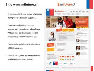El nuevo portal  busca   apoyar el  proceso de ingreso a Educación Superior. En  mifuturo.cl  podrán conocer  programas y trayectorias laborales de 700 carreras por institución  (12.000 programas y 500.000 vacantes ES).  En cinco días ya la han visitado más de  100.000 usuarios .  Servicio  SMS (2929) 16.000 solicitudes validadas  (esperamos 30.000) . Sitio www.mifuturo.cl: 
