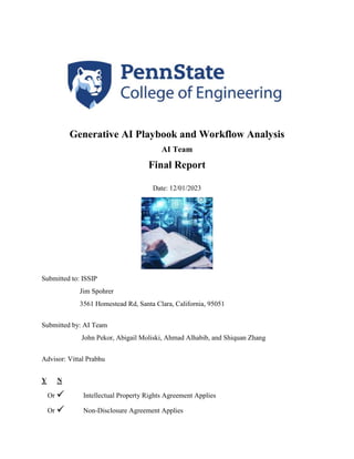 Generative AI Playbook and Workflow Analysis
AI Team
Final Report
Date: 12/01/2023
Submitted to: ISSIP
Jim Spohrer
3561 Homestead Rd, Santa Clara, California, 95051
Submitted by: AI Team
John Pekor, Abigail Moliski, Ahmad Alhabib, and Shiquan Zhang
Advisor: Vittal Prabhu
Y N
Or Intellectual Property Rights Agreement Applies
Or Non-Disclosure Agreement Applies
 