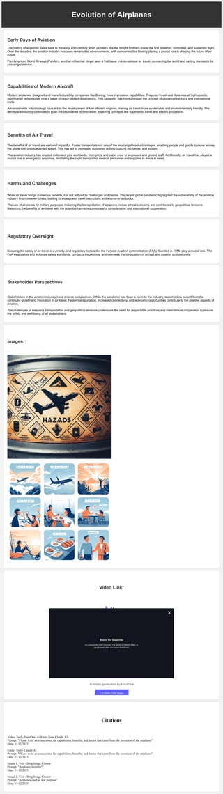 Evolution of Airplanes
Early Days of Aviation
The history of airplanes dates back to the early 20th century when pioneers like the Wright brothers made the first powered, controlled, and sustained flight.
Over the decades, the aviation industry has seen remarkable advancements, with companies like Boeing playing a pivotal role in shaping the future of air
travel.
Pan American World Airways (PanAm), another influential player, was a trailblazer in international air travel, connecting the world and setting standards for
passenger service.
Capabilities of Modern Aircraft
Modern airplanes, designed and manufactured by companies like Boeing, have impressive capabilities. They can travel vast distances at high speeds,
significantly reducing the time it takes to reach distant destinations. This capability has revolutionized the concept of global connectivity and international
trade.
Advancements in technology have led to the development of fuel-efficient engines, making air travel more sustainable and environmentally friendly. The
aerospace industry continues to push the boundaries of innovation, exploring concepts like supersonic travel and electric propulsion.
Benefits of Air Travel
The benefits of air travel are vast and impactful. Faster transportation is one of the most significant advantages, enabling people and goods to move across
the globe with unprecedented speed. This has led to increased economic activity, cultural exchange, and tourism.
The aviation industry has created millions of jobs worldwide, from pilots and cabin crew to engineers and ground staff. Additionally, air travel has played a
crucial role in emergency response, facilitating the rapid transport of medical personnel and supplies to areas in need.
Harms and Challenges
While air travel brings numerous benefits, it is not without its challenges and harms. The recent global pandemic highlighted the vulnerability of the aviation
industry to unforeseen crises, leading to widespread travel restrictions and economic setbacks.
The use of airplanes for military purposes, including the transportation of weapons, raises ethical concerns and contributes to geopolitical tensions.
Balancing the benefits of air travel with the potential harms requires careful consideration and international cooperation.
Regulatory Oversight
Ensuring the safety of air travel is a priority, and regulatory bodies like the Federal Aviation Administration (FAA), founded in 1958, play a crucial role. The
FAA establishes and enforces safety standards, conducts inspections, and oversees the certification of aircraft and aviation professionals.
Stakeholder Perspectives
Stakeholders in the aviation industry have diverse perspectives. While the pandemic has been a harm to the industry, stakeholders benefit from the
continued growth and innovation in air travel. Faster transportation, increased connectivity, and economic opportunities contribute to the positive aspects of
aviation.
The challenges of weapons transportation and geopolitical tensions underscore the need for responsible practices and international cooperation to ensure
the safety and well-being of all stakeholders.
Images:
Video Link:
Citations
Video: Tool - HourOne, with text from Claude AI
Prompt: "Please write an essay about the capabilities, benefits, and harms that came from the invention of the airplanes"
Date: 11/12/2023
Essay: Tool - Claude AI
Prompt: "Please write an essay about the capabilities, benefits, and harms that came from the invention of the airplanes"
Date: 11/12/2023
Image 1: Tool - Bing Image Creator
Prompt: "Airplanes benefits"
Date: 11/12/2023
Image 2: Tool - Bing Image Creator
Prompt: "Airplanes used as war purpose"
Date: 11/12/2023
AI Video generated by HourOne
0:00 / 0:00 1x
+ Create Free Video
Source Not Supported
An unsupported error occurred. The server or network failed, or
your browser does not support this format.
 