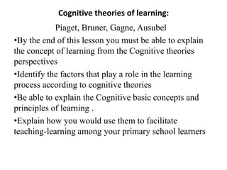 Cognitive theories of learning:
            Piaget, Bruner, Gagne, Ausubel
•By the end of this lesson you must be able to explain
the concept of learning from the Cognitive theories
perspectives
•Identify the factors that play a role in the learning
process according to cognitive theories
•Be able to explain the Cognitive basic concepts and
principles of learning .
•Explain how you would use them to facilitate
teaching-learning among your primary school learners
 