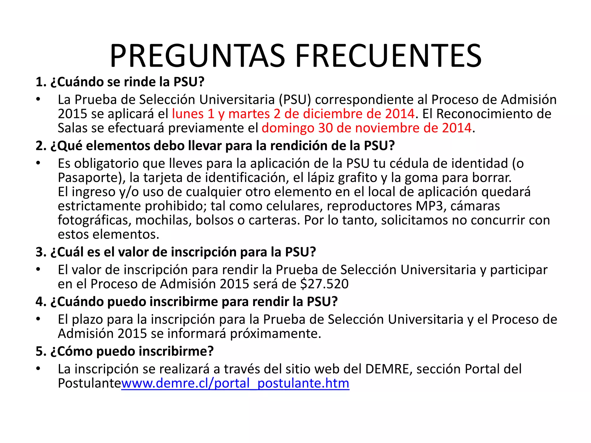 PREGUNTAS FRECUENTES
1. ¿Cuándo se rinde la PSU?
• La Prueba de Selección Universitaria (PSU) correspondiente al Proceso de Admisión
2015 se aplicará el lunes 1 y martes 2 de diciembre de 2014. El Reconocimiento de
Salas se efectuará previamente el domingo 30 de noviembre de 2014.
2. ¿Qué elementos debo llevar para la rendición de la PSU?
• Es obligatorio que lleves para la aplicación de la PSU tu cédula de identidad (o
Pasaporte), la tarjeta de identificación, el lápiz grafito y la goma para borrar.
El ingreso y/o uso de cualquier otro elemento en el local de aplicación quedará
estrictamente prohibido; tal como celulares, reproductores MP3, cámaras
fotográficas, mochilas, bolsos o carteras. Por lo tanto, solicitamos no concurrir con
estos elementos.
3. ¿Cuál es el valor de inscripción para la PSU?
• El valor de inscripción para rendir la Prueba de Selección Universitaria y participar
en el Proceso de Admisión 2015 será de $27.520
4. ¿Cuándo puedo inscribirme para rendir la PSU?
• El plazo para la inscripción para la Prueba de Selección Universitaria y el Proceso de
Admisión 2015 se informará próximamente.
5. ¿Cómo puedo inscribirme?
• La inscripción se realizará a través del sitio web del DEMRE, sección Portal del
Postulantewww.demre.cl/portal_postulante.htm
 