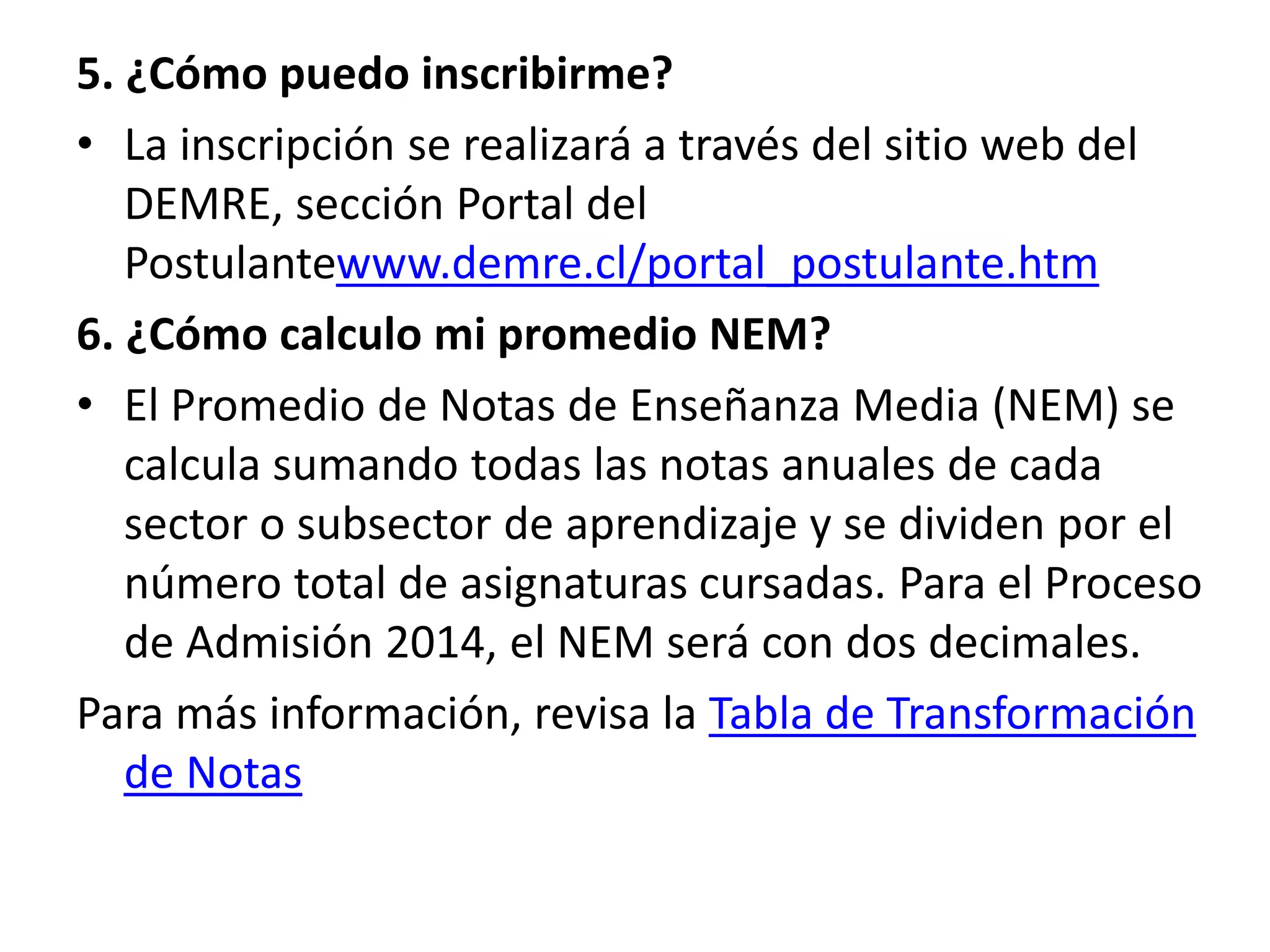 5. ¿Cómo puedo inscribirme?
• La inscripción se realizará a través del sitio web del
DEMRE, sección Portal del
Postulantewww.demre.cl/portal_postulante.htm
6. ¿Cómo calculo mi promedio NEM?
• El Promedio de Notas de Enseñanza Media (NEM) se
calcula sumando todas las notas anuales de cada
sector o subsector de aprendizaje y se dividen por el
número total de asignaturas cursadas. Para el Proceso
de Admisión 2014, el NEM será con dos decimales.
Para más información, revisa la Tabla de Transformación
de Notas
 