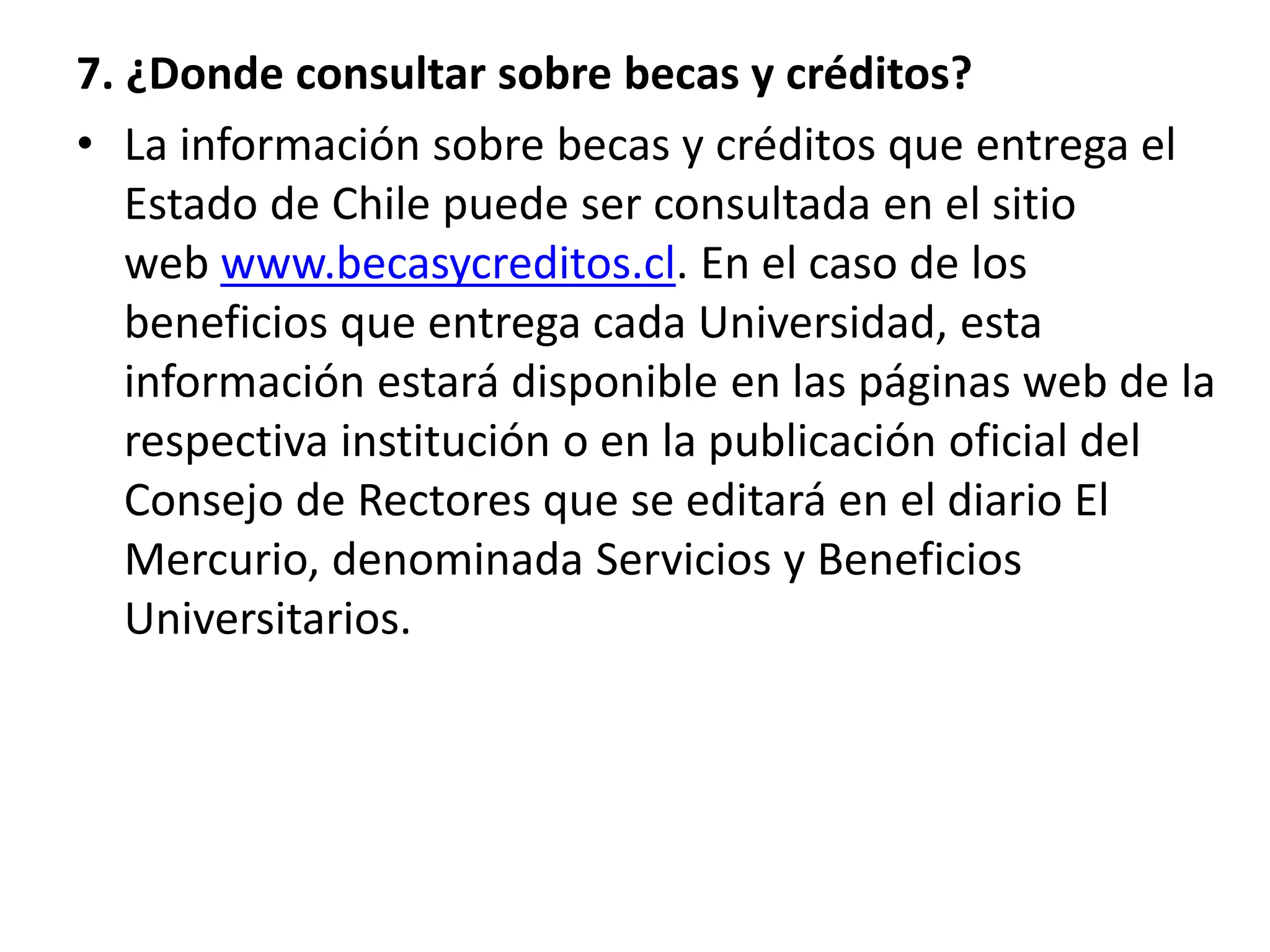 7. ¿Donde consultar sobre becas y créditos?
• La información sobre becas y créditos que entrega el
Estado de Chile puede ser consultada en el sitio
web www.becasycreditos.cl. En el caso de los
beneficios que entrega cada Universidad, esta
información estará disponible en las páginas web de la
respectiva institución o en la publicación oficial del
Consejo de Rectores que se editará en el diario El
Mercurio, denominada Servicios y Beneficios
Universitarios.
 