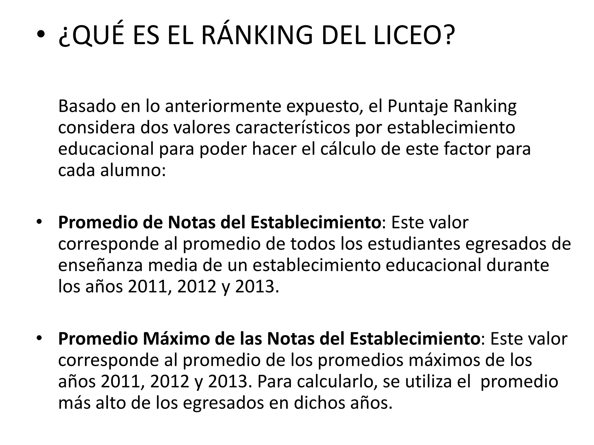 • ¿QUÉ ES EL RÁNKING DEL LICEO?
Basado en lo anteriormente expuesto, el Puntaje Ranking
considera dos valores característicos por establecimiento
educacional para poder hacer el cálculo de este factor para
cada alumno:
• Promedio de Notas del Establecimiento: Este valor
corresponde al promedio de todos los estudiantes egresados de
enseñanza media de un establecimiento educacional durante
los años 2011, 2012 y 2013.
• Promedio Máximo de las Notas del Establecimiento: Este valor
corresponde al promedio de los promedios máximos de los
años 2011, 2012 y 2013. Para calcularlo, se utiliza el promedio
más alto de los egresados en dichos años.
 