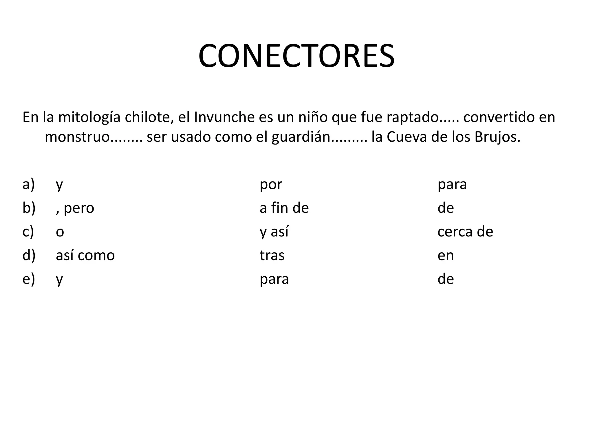 CONECTORES
En la mitología chilote, el Invunche es un niño que fue raptado..... convertido en
monstruo........ ser usado como el guardián......... la Cueva de los Brujos.
a) y por para
b) , pero a fin de de
c) o y así cerca de
d) así como tras en
e) y para de
 