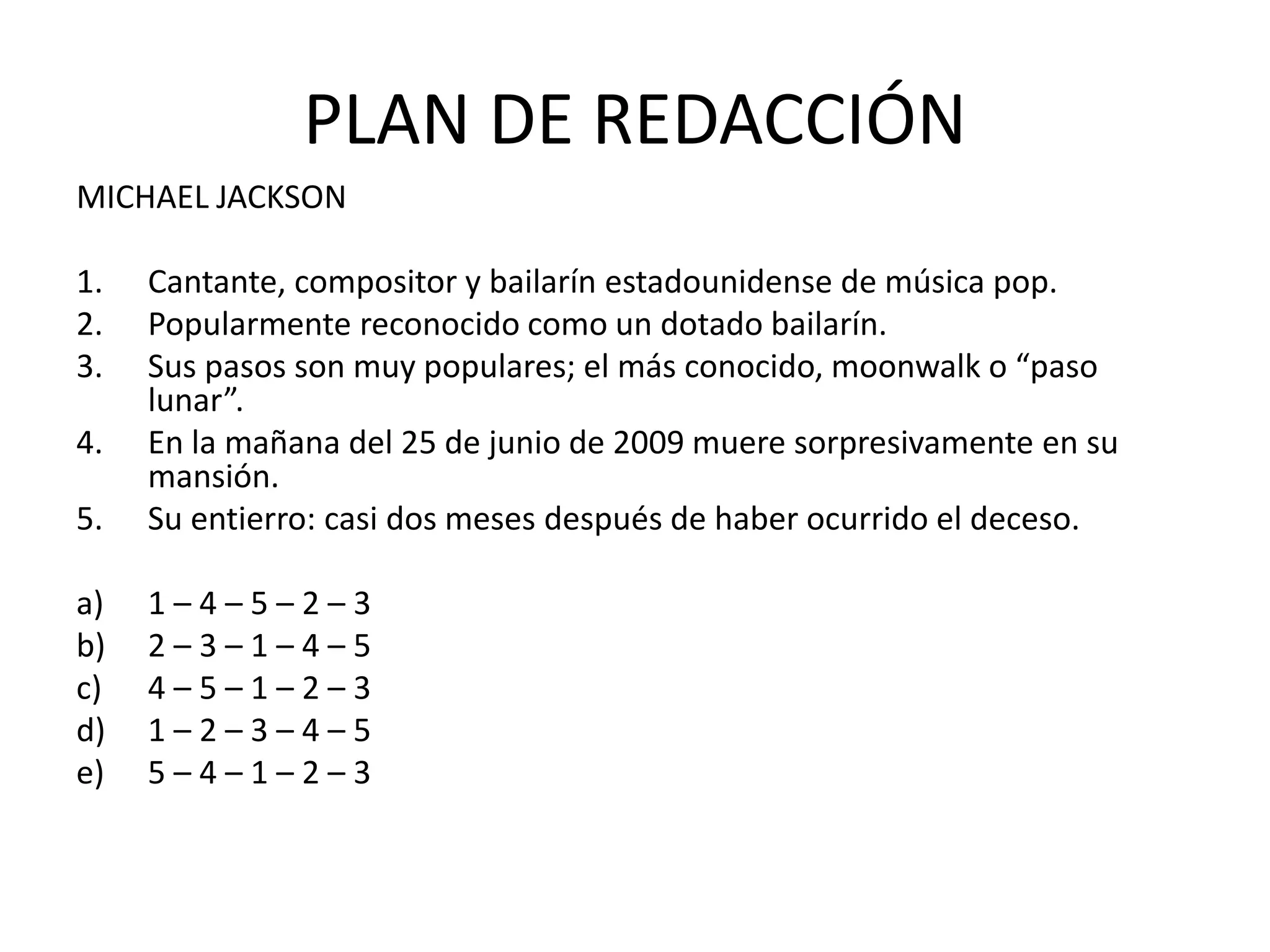 PLAN DE REDACCIÓN
MICHAEL JACKSON
1. Cantante, compositor y bailarín estadounidense de música pop.
2. Popularmente reconocido como un dotado bailarín.
3. Sus pasos son muy populares; el más conocido, moonwalk o “paso
lunar”.
4. En la mañana del 25 de junio de 2009 muere sorpresivamente en su
mansión.
5. Su entierro: casi dos meses después de haber ocurrido el deceso.
a) 1 – 4 – 5 – 2 – 3
b) 2 – 3 – 1 – 4 – 5
c) 4 – 5 – 1 – 2 – 3
d) 1 – 2 – 3 – 4 – 5
e) 5 – 4 – 1 – 2 – 3
 