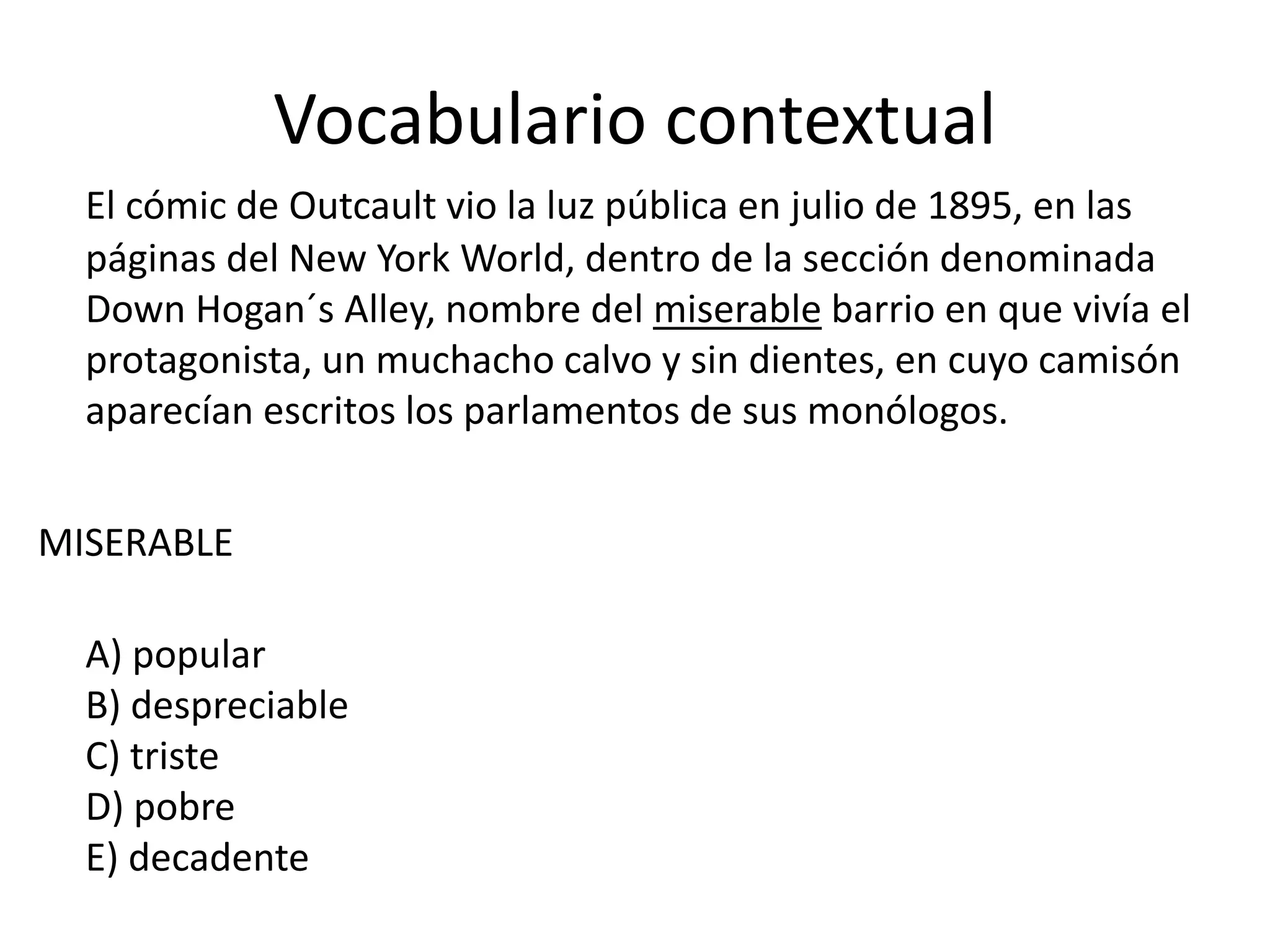 Vocabulario contextual
El cómic de Outcault vio la luz pública en julio de 1895, en las
páginas del New York World, dentro de la sección denominada
Down Hogan´s Alley, nombre del miserable barrio en que vivía el
protagonista, un muchacho calvo y sin dientes, en cuyo camisón
aparecían escritos los parlamentos de sus monólogos.
MISERABLE
A) popular
B) despreciable
C) triste
D) pobre
E) decadente
 