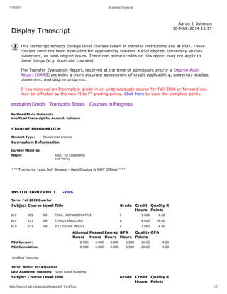 3/30/2014 Academic Transcipt
https://banweb.pdx.edu/pls/oprd/bwskotrn.P_ViewTran 1/2
Display Transcript
  Aaron J. Johnson
30­MAR­2014 13:27
This transcript reflects college level courses taken at transfer institutions and at PSU. These
courses have not been evaluated for applicability towards a PSU degree, university studies
placement, or total degree hours. Therefore, some credits on this report may not apply to
these things (e.g. duplicate courses).
The Transfer Evaluation Report, received at the time of admission, and/or a Degree Audit
Report (DARS) provides a more accurate assessment of credit applicability, university studies
placement, and degree progress. 
If you received an Incomplete grade in an undergraduate course for Fall 2006 or forward you
may be affected by the new “I to F” grading policy. Click here to view the complete policy.
Institution Credit    Transcript Totals    Courses in Progress
Portland State University
Unofficial Transcript for Aaron J. Johnson
 
STUDENT INFORMATION
Student Type: Educational License
Curriculum Information
Current Major(s):
Major: Educ: Ed Leadership
and Policy
 
***Transcript type:Self Service ­ Web Display is NOT Official ***
 
 
 
INSTITUTION CREDIT      ­Top­
Term: Fall 2013 Quarter
Subject Course Level Title Grade Credit
Hours
Quality
Points
R
ELP 509 GR PRAC: ADMINISTRATIVE P 3.000 0.00    
ELP 571 GR TCHG/LRNG/CURR A 4.000 16.00    
ELP 573 GR ED LDRSHP PROJ I A 1.000 4.00    
  Attempt
Hours
Passed
Hours
Earned
Hours
GPA
Hours
Quality
Points
GPA
PSU Current: 8.000 3.000 8.000 5.000 20.00 4.00
PSU Cumulative: 8.000 3.000 8.000 5.000 20.00 4.00
 
Unofficial Transcript
Term: Winter 2014 Quarter
Last Academic Standing: Grad Good Standing
Subject Course Level Title Grade Credit
Hours
Quality
Points
R
 
