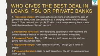 WHO GIVES THE BEST DEAL IN
LOANS: PSU OR PRIVATE BANKS
1. Processing charges : Processing charges on loans are cheaper in the case of
government banks. State Bank of India (SBI) is charging a home loan processing
fee of 0.25 per cent on loans upto Rs 25 lakhs. Home loan processing fee at private
sector banks can be as high as 1 per cent.
2. Interest rates fluctuation: They keep same policies for all loan customers and
decreased rate is effective for existing customers also almost immediately.
3. Prepayment Period: They do NOT have any such clause. You can start pre-
paying from day 2 of loan itself.
4. Prepayment charges: Public sector banks do NOT charge you a penny to
prepay.
5. Pre-payment Amount: Again, no such clause here. You can pre-pay any amount
which you like.
 