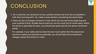 CONCLUSION
 As a customer, you should try to buy a product whose cost is as low as possible in
both short and long term. So, make a wise decision considering the above facts.
There are lots of charges involved in a loan which are incurred at the beginning and
over a period of time. Smaller tenure loans do not hurt much but for home loans, where
the tenure is generally 20 years, you should take great care for the above mentioned
points.
For example, if you really want to close the loan much earlier than the actual loan
tenure by making pre-payment occasionally, you should keep the pre-payment
charges, period and amount in mind.
 