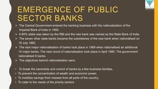 EMERGENCE OF PUBLIC
SECTOR BANKS
 The Central Government entered the banking business with the nationalization of the
Imperial Bank of India in 1955.
 A 60% stake was taken by the RBI and the new bank was named as the State Bank of India.
 The seven other state banks became the subsidiaries of the new bank when nationalised on
19 July 1960.
 The next major nationalisation of banks took place in 1969 when nationalised an additional
14 major banks. The next round of nationalisation took place in April 1980. The government
nationalised 6 banks.
 The objectives behind nationalisation were:
• To break the ownership and control of banks by a few business families,
• To prevent the concentration of wealth and economic power,
• To mobilize savings from masses from all parts of the country,
• To cater to the needs of the priority sectors
 
