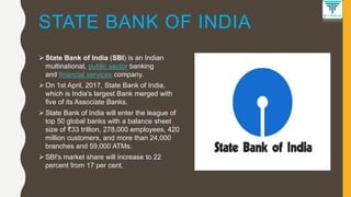 STATE BANK OF INDIA
 State Bank of India (SBI) is an Indian
multinational, public sector banking
and financial services company.
 On 1st April, 2017, State Bank of India,
which is India's largest Bank merged with
five of its Associate Banks.
 State Bank of India will enter the league of
top 50 global banks with a balance sheet
size of ₹33 trillion, 278,000 employees, 420
million customers, and more than 24,000
branches and 59,000 ATMs.
 SBI's market share will increase to 22
percent from 17 per cent.
 