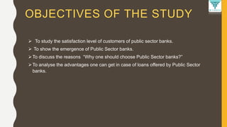 OBJECTIVES OF THE STUDY
 To study the satisfaction level of customers of public sector banks.
 To show the emergence of Public Sector banks.
To discuss the reasons “Why one should choose Public Sector banks?”
To analyse the advantages one can get in case of loans offered by Public Sector
banks.
 