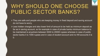WHY SHOULD ONE CHOOSE
PUBLIC SECTOR BANKS?
They are safe and people who are keeping money in fixed deposit and saving account
do not have to worry.
Less hidden charges and also lower limit of amount to be held as minimum deposit as
far as in saving account. so for example in case of private banks minimum balance to
be maintained is anywhere between 5000 to 20000 rupees whereas in case of public
sector banks it is 1000 rupees and in case of student account and no frill accounts it is
0.
 