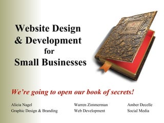 Website Design
 & Development
                 for
 Small Businesses

We’re going to open our book of secrets!
Alicia Nagel                Warren Zimmerman   Amber Decelle
Graphic Design & Branding   Web Development    Social Media
 