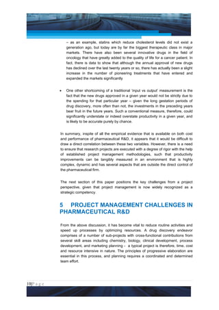 Project Management National Conference 2011                                          PMI India



                     – as an example, statins which reduce cholesterol levels did not exist a
                     generation ago, but today are by far the biggest therapeutic class in major
                     markets. There have also been several innovative drugs in the field of
                     oncology that have greatly added to the quality of life for a cancer patient. In
                     fact, there is data to show that although the annual approval of new drugs
                     has declined over the last twenty years or so, there has actually been a slight
                     increase in the number of pioneering treatments that have entered and
                     expanded the markets significantly


                 •   One other shortcoming of a traditional ‘input vs output’ measurement is the
                     fact that the new drugs approved in a given year would not be strictly due to
                     the spending for that particular year – given the long gestation periods of
                     drug discovery, more often than not, the investments in the preceding years
                     bear fruit in the future years. Such a conventional measure, therefore, could
                     significantly understate or indeed overstate productivity in a given year, and
                     is likely to be accurate purely by chance.


                 In summary, inspite of all the empirical evidence that is available on both cost
                 and performance of pharmaceutical R&D, it appears that it would be difficult to
                 draw a direct correlation between these two variables. However, there is a need
                 to ensure that research projects are executed with a degree of rigor with the help
                 of established project management methodologies, such that productivity
                 improvements can be tangibly measured in an environment that is highly
                 complex, dynamic and has several aspects that are outside the direct control of
                 the pharmaceutical firm.


                 The next section of this paper positions the key challenges from a project
                 perspective, given that project management is now widely recognized as a
                 strategic competency.


                 5 PROJECT MANAGEMENT CHALLENGES IN
                 PHARMACEUTICAL R&D

                 From the above discussion, it has become vital to reduce routine activities and
                 speed up processes by optimizing resources. A drug discovery endeavor
                 comprises of a number of sub-projects with cross-functional contributions from
                 several skill areas including chemistry, biology, clinical development, process
                 development, and marketing planning - a typical project is therefore, time, cost
                 and resource intensive in nature. The principles of progressive elaboration are
                 essential in this process, and planning requires a coordinated and determined
                 team effort.




10|P a g e
 Application of Select Tools of Psychology for Effective Project Management
 